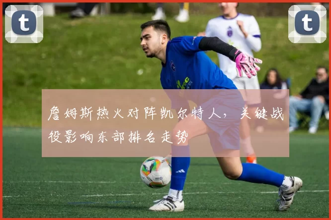 詹姆斯热火对阵凯尔特人，关键战役影响东部排名走势