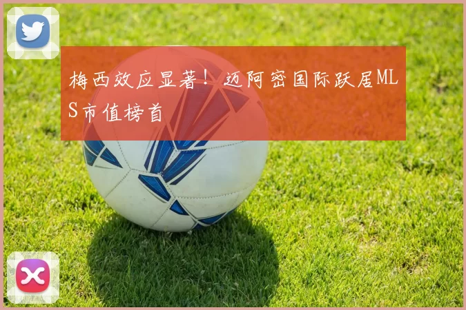 梅西效应显著！迈阿密国际跃居MLS市值榜首