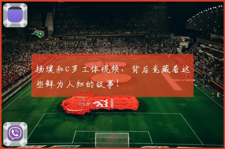 杨璞和c罗工体视频,背后竟藏着这些鲜为人知的故事!
