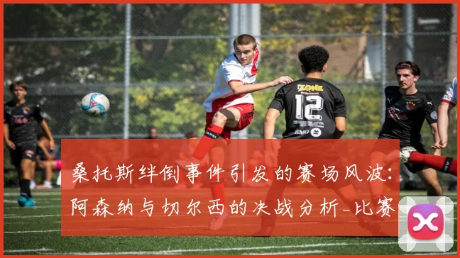 桑托斯绊倒事件引发的赛场风波：阿森纳与切尔西的决战分析_比赛