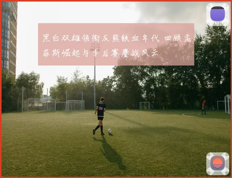 黑白双雄领衔灰熊铁血年代 回顾孟菲斯崛起与季后赛鏖战风云