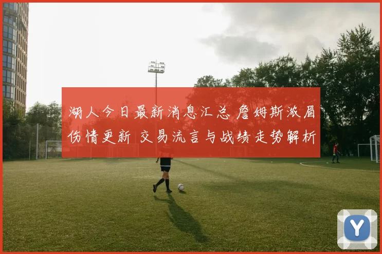 湖人今日最新消息汇总 詹姆斯浓眉伤情更新 交易流言与战绩走势解析