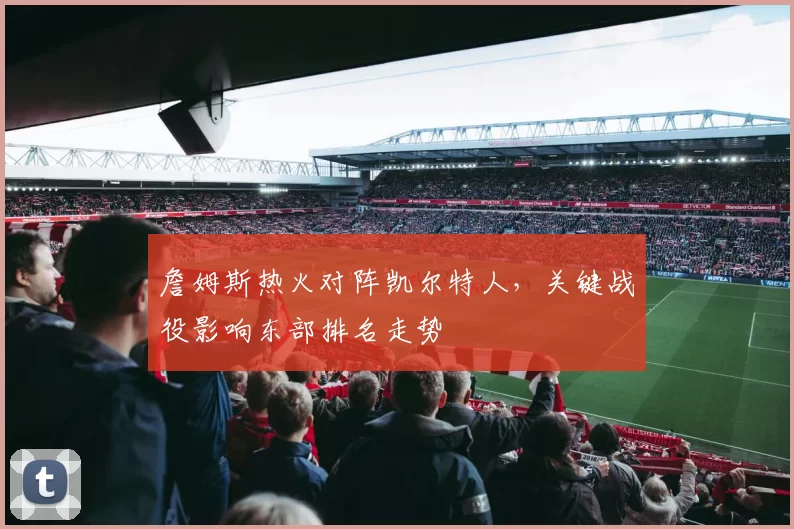 詹姆斯热火对阵凯尔特人，关键战役影响东部排名走势