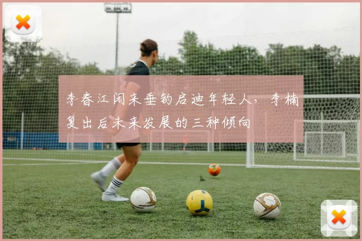 李春江闲来垂钓启迪年轻人，李楠复出后未来发展的三种倾向