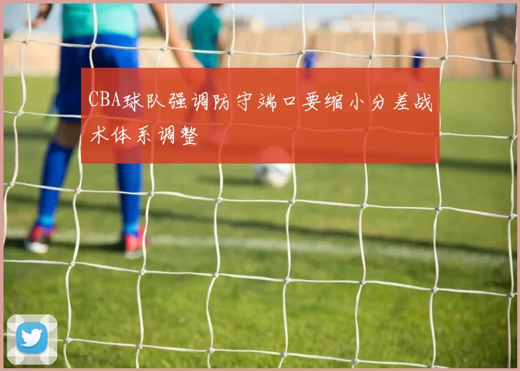 CBA球队强调防守端口要缩小分差战术体系调整