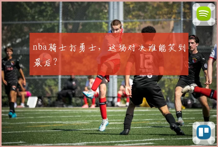 nba骑士打勇士，这场对决谁能笑到最后？