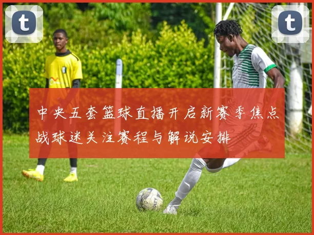 中央五套篮球直播开启新赛季焦点战球迷关注赛程与解说安排