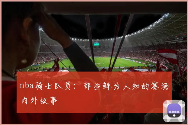 nba骑士队员：那些鲜为人知的赛场内外故事