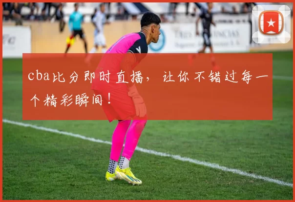 cba比分即时直播，让你不错过每一个精彩瞬间！