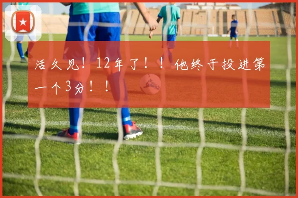 活久见！12年了！！他终于投进第一个3分！！