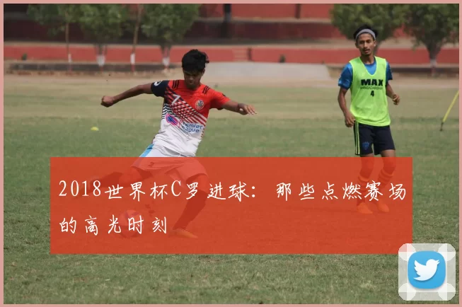 2018世界杯C罗进球：那些点燃赛场的高光时刻