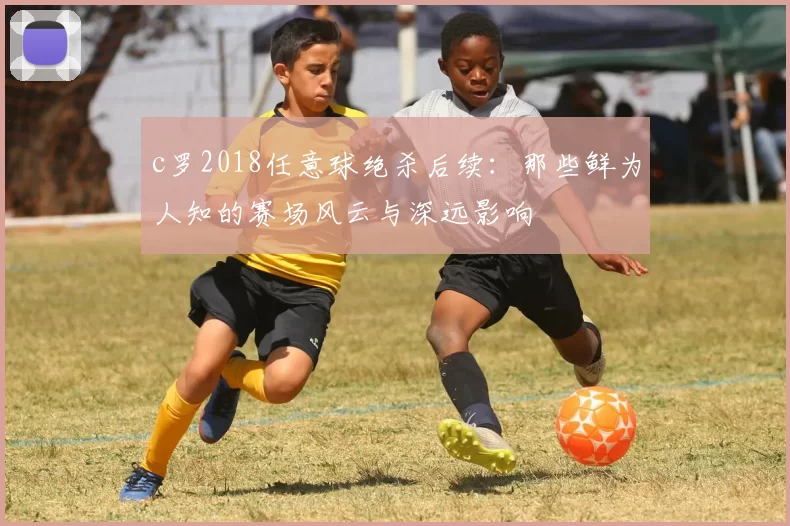 c罗2018任意球绝杀后续：那些鲜为人知的赛场风云与深远影响