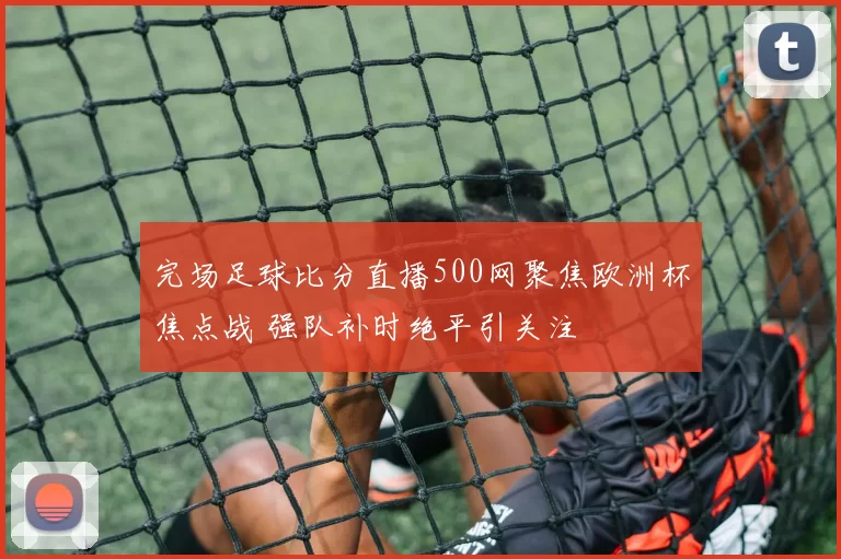 完场足球比分直播500网聚焦欧洲杯焦点战 强队补时绝平引关注