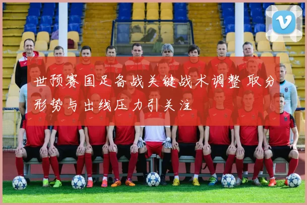 世预赛国足备战关键战术调整 取分形势与出线压力引关注