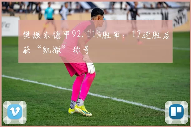 樊振东德甲92.11%胜率，17连胜后获“凯撒”称号