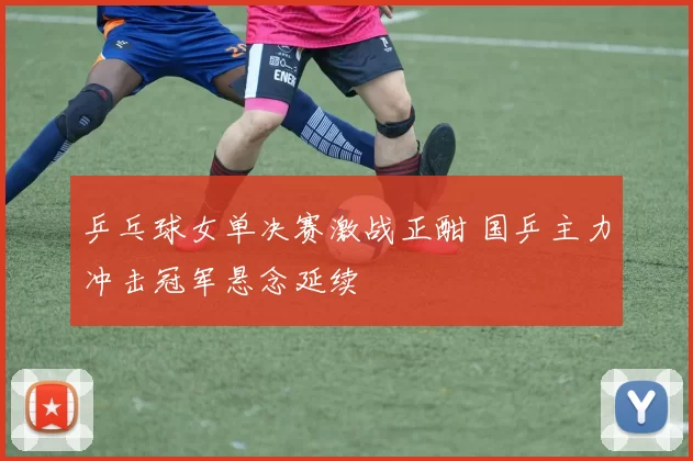 乒乓球女单决赛激战正酣 国乒主力冲击冠军悬念延续