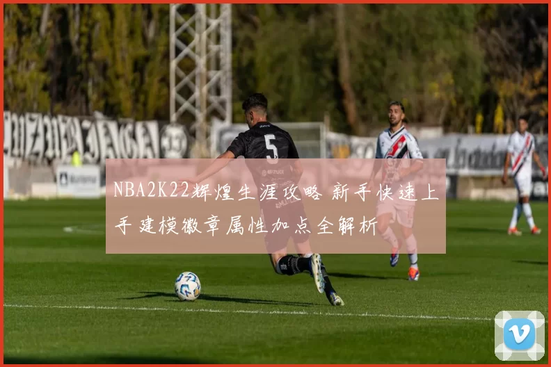NBA2K22辉煌生涯攻略 新手快速上手建模徽章属性加点全解析