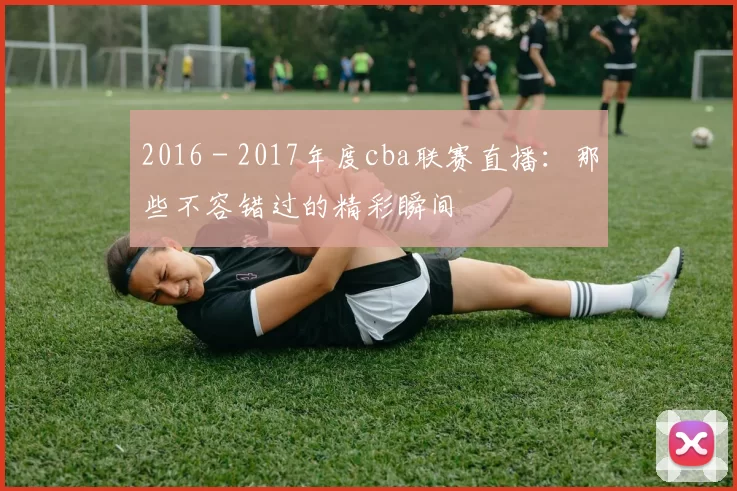 2016 - 2017年度cba联赛直播：那些不容错过的精彩瞬间