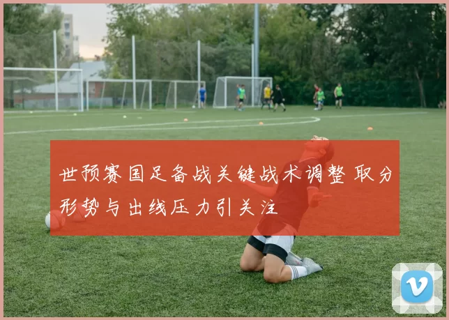 世预赛国足备战关键战术调整 取分形势与出线压力引关注
