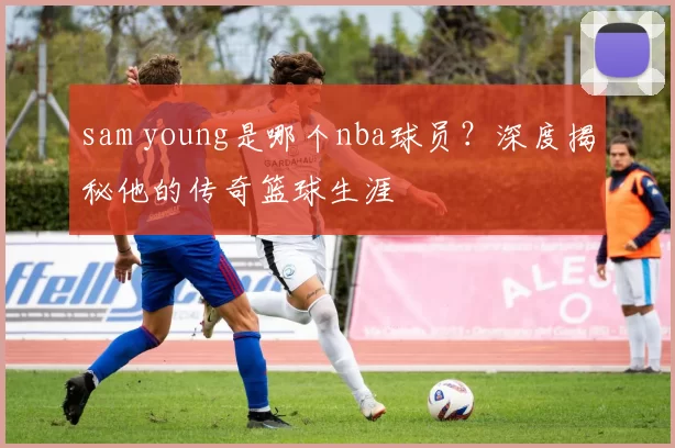 sam young是哪个nba球员？深度揭秘他的传奇篮球生涯