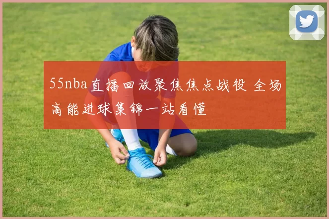 55nba直播回放聚焦焦点战役 全场高能进球集锦一站看懂