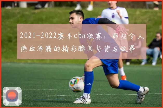 2021-2022赛季cba联赛，那些令人热血沸腾的精彩瞬间与背后故事