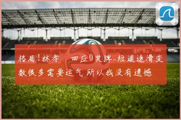 格局!林孝埈回应0奖牌_短道速滑变数很多需要运气 所以我没有遗憾