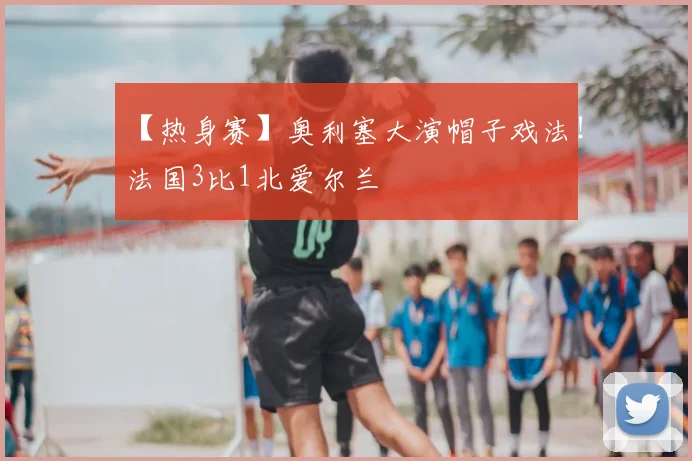【热身赛】奥利塞大演帽子戏法!法国3比1北爱尔兰